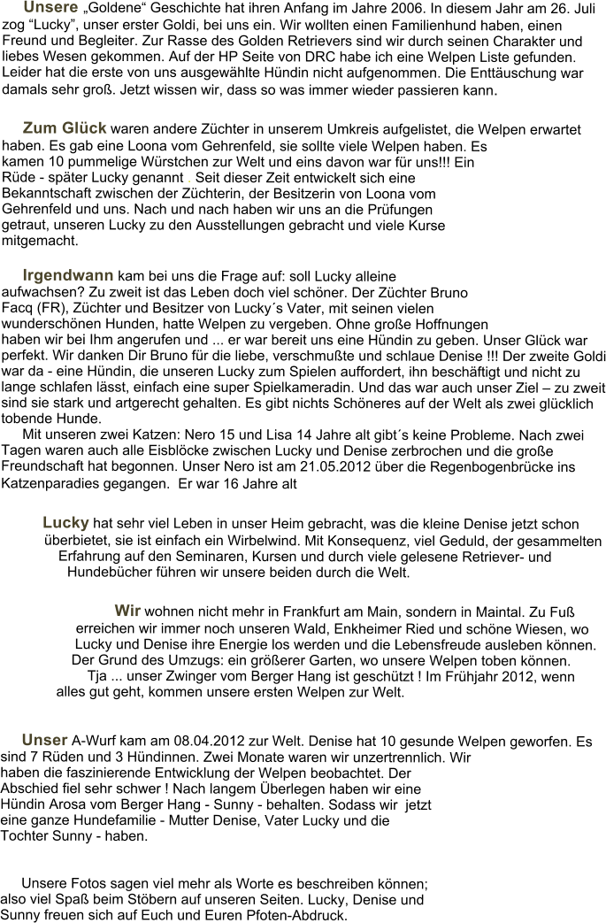 Unsere Goldene Geschichte hat ihren Anfang im Jahre 2006. In diesem Jahr am 26. Juli zog Lucky, unser erster Goldi, bei uns ein. Wir wollten einen Familienhund haben, einen Freund und Begleiter. Zur Rasse des Golden Retrievers sind wir durch seinen Charakter und liebes Wesen gekommen. Auf der HP Seite von DRC habe ich eine Welpen Liste gefunden. Leider hat die erste von uns ausgewhlte Hndin nicht aufgenommen. Die Enttuschung war damals sehr gro. Jetzt wissen wir, dass so was immer wieder passieren kann.   Zum Glck waren andere Zchter in unserem Umkreis aufgelistet, die Welpen erwartet haben. Es gab eine Loona vom Gehrenfeld, sie sollte viele Welpen haben. Es kamen 10 pummelige Wrstchen zur Welt und eins davon war fr uns!!! Ein Rde - spter Lucky genannt . Seit dieser Zeit entwickelt sich eine Bekanntschaft zwischen der Zchterin, der Besitzerin von Loona vom Gehrenfeld und uns. Nach und nach haben wir uns an die Prfungen getraut, unseren Lucky zu den Ausstellungen gebracht und viele Kurse mitgemacht.  Irgendwann kam bei uns die Frage auf: soll Lucky alleine aufwachsen? Zu zweit ist das Leben doch viel schner. Der Zchter Bruno Facq (FR), Zchter und Besitzer von Luckys Vater, mit seinen vielen wunderschnen Hunden, hatte Welpen zu vergeben. Ohne groe Hoffnungen haben wir bei Ihm angerufen und ... er war bereit uns eine Hndin zu geben. Unser Glck war perfekt. Wir danken Dir Bruno fr die liebe, verschmute und schlaue Denise !!! Der zweite Goldi war da - eine Hndin, die unseren Lucky zum Spielen auffordert, ihn beschftigt und nicht zu lange schlafen lsst, einfach eine super Spielkameradin. Und das war auch unser Ziel  zu zweit sind sie stark und artgerecht gehalten. Es gibt nichts Schneres auf der Welt als zwei glcklich tobende Hunde. Mit unseren zwei Katzen: Nero 15 und Lisa 14 Jahre alt gibts keine Probleme. Nach zwei Tagen waren auch alle Eisblcke zwischen Lucky und Denise zerbrochen und die groe Freundschaft hat begonnen. Unser Nero ist am 21.05.2012 ber die Regenbogenbrcke ins Katzenparadies gegangen.  Er war 16 Jahre alt   Lucky hat sehr viel Leben in unser Heim gebracht, was die kleine Denise jetzt schon berbietet, sie ist einfach ein Wirbelwind. Mit Konsequenz, viel Geduld, der gesammelten Erfahrung auf den Seminaren, Kursen und durch viele gelesene Retriever- und Hundebcher fhren wir unsere beiden durch die Welt.      Wir wohnen nicht mehr in Frankfurt am Main, sondern in Maintal. Zu Fu erreichen wir immer noch unseren Wald, Enkheimer Ried und schne Wiesen, wo Lucky und Denise ihre Energie los werden und die Lebensfreude ausleben knnen. Der Grund des Umzugs: ein grerer Garten, wo unsere Welpen toben knnen.  Tja ... unser Zwinger vom Berger Hang ist geschtzt ! Im Frhjahr 2012, wenn alles gut geht, kommen unsere ersten Welpen zur Welt.    Unser A-Wurf kam am 08.04.2012 zur Welt. Denise hat 10 gesunde Welpen geworfen. Es sind 7 Rden und 3 Hndinnen. Zwei Monate waren wir unzertrennlich. Wir haben die faszinierende Entwicklung der Welpen beobachtet. Der Abschied fiel sehr schwer ! Nach langem berlegen haben wir eine Hndin Arosa vom Berger Hang - Sunny - behalten. Sodass wir  jetzt eine ganze Hundefamilie - Mutter Denise, Vater Lucky und die Tochter Sunny - haben.    Unsere Fotos sagen viel mehr als Worte es beschreiben knnen; also viel Spa beim Stbern auf unseren Seiten. Lucky, Denise und Sunny freuen sich auf Euch und Euren Pfoten-Abdruck.